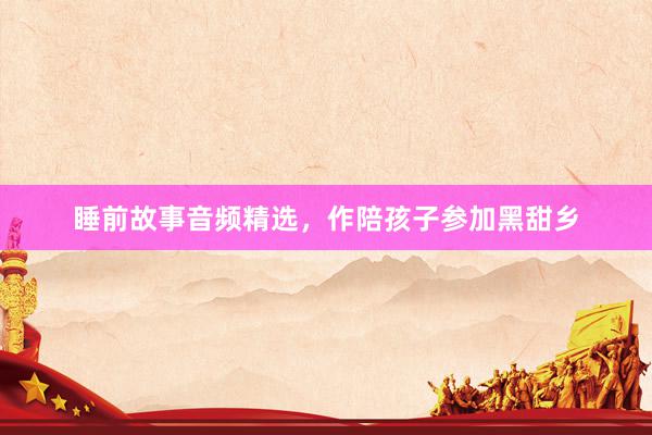 睡前故事音频精选,作陪孩子参加黑甜乡